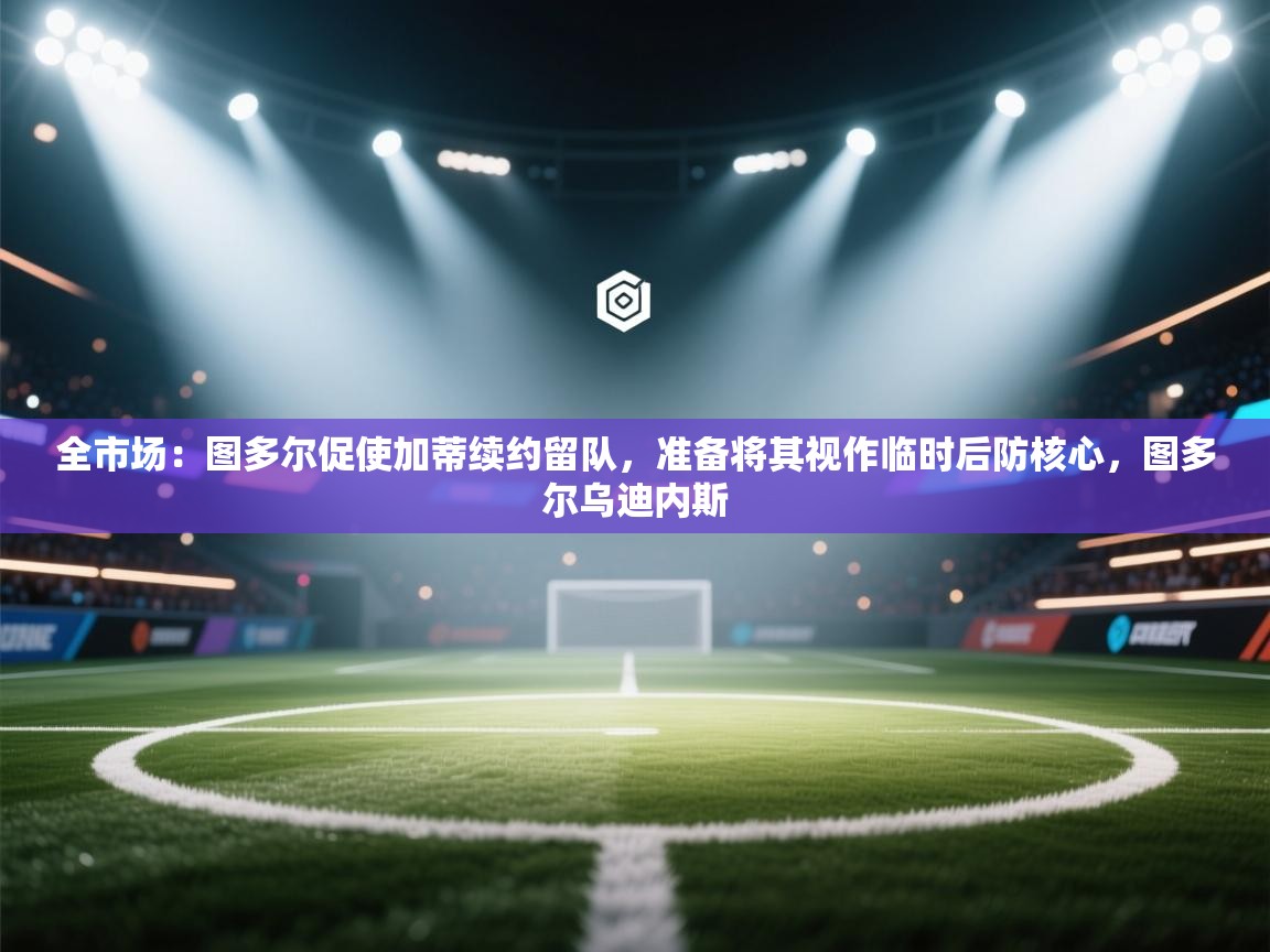全市场：图多尔促使加蒂续约留队，准备将其视作临时后防核心，图多尔乌迪内斯