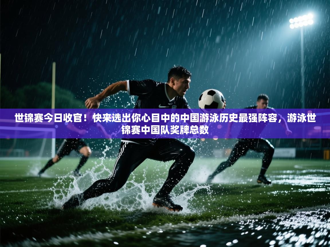 世锦赛今日收官！快来选出你心目中的中国游泳历史最强阵容，游泳世锦赛中国队奖牌总数